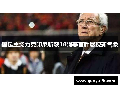 国足主场力克印尼斩获18强赛首胜展现新气象