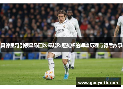 莫德里奇引领皇马四次捧起欧冠奖杯的辉煌历程与背后故事